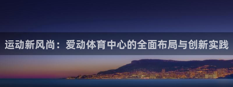 意昂4集团官网首页网址：运动新风尚：爱动体育中心的全面布局与