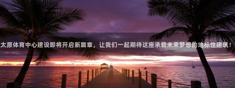 意昂4神州：太原体育中心建设即将开启新篇章，让我们一